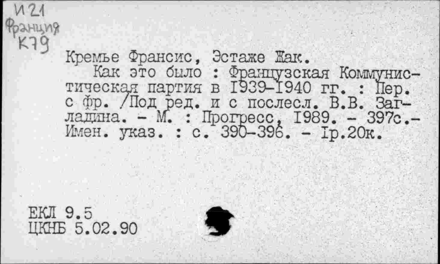 ﻿Кремъе Франсис, Эстаже Лак.
Как это было : Французская Коммуни тическая партия в 1939-1940 гг. : Пер с фр. /Под ред. и с послесл. В.В. Заг ладина. - М. : Прогресс. 1989. - 397с Имен. указ. : с. 390-39ь. - 1р.20к.
ЕКЛ 9.5
ЦКНБ 5.02.90
9